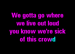 We gotta go where
we live out loud

you know we're sick
of this crowd