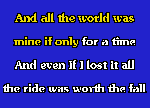 And all the world was

mine if only for a time

And even if I lost it all
the ride was worth the fall