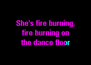 She's fire burning,

fire burning on
the dance floor