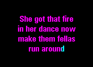 She got that fire
in her dance now

make them fellas
run around