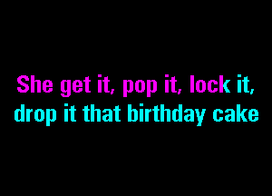 She get it, pop it, lock it,

drop it that birthday cake