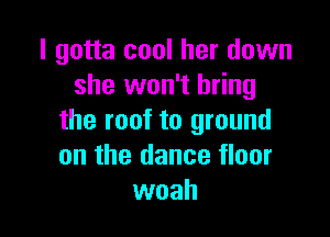 I gotta cool her down
she won't bring

the roof to ground
on the dance floor
woah
