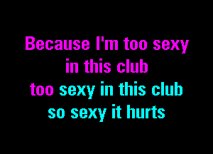 Because I'm too sexy
in this club

too sexy in this club
so sexy it hurts