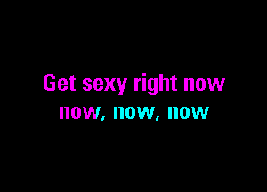 Get sexy right now

NOW, NOW. NOW