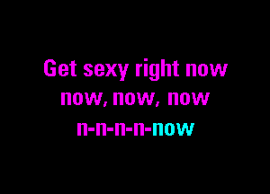 Get sexy right now

NOW, NOW. OW
n-n-n-n-now