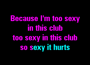 Because I'm too sexy
in this club

too sexy in this club
so sexy it hurts