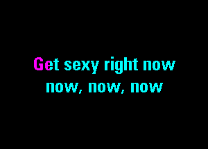 Get sexy right now

NOW, NOW. NOW