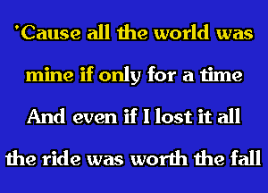 'Cause all the world was
mine if only for a time
And even if I lost it all

the ride was worth the fall