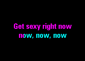 Get sexy right now

NOW, NOW. NOW
