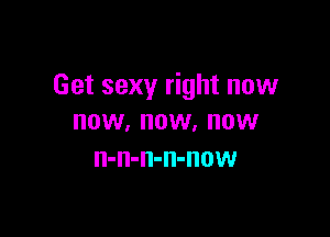 Get sexy right now

HOW. OW. HOW
n-n-n-n-now