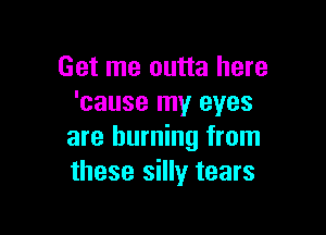 Get me outta here
'cause my eyes

are burning from
these silly tears