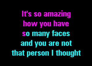 It's so amazing
how you have

so many faces
and you are not
that person I thought