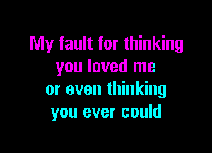 My fault for thinking
you loved me

or even thinking
you ever could