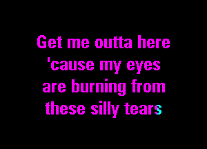 Get me outta here
'cause my eyes

are burning from
these silly tears