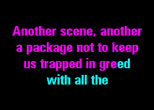 Another scene, another
a package not to keep

us trapped in greed
with all the