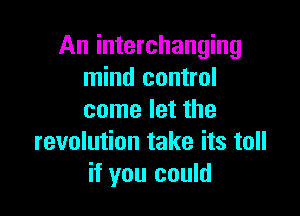 An interchanging
mind control

come let the
revolution take its toll
if you could
