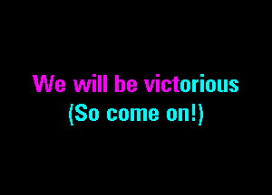 We will be victorious

(So come on!)