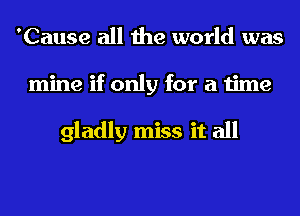 'Cause all the world was
mine if only for a time

gladly miss it all