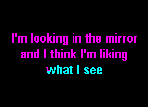 I'm looking in the mirror

and I think I'm liking
what I see