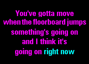 You've gotta move
when the floorboard iumps

something's going on
and I think it's
going on right now