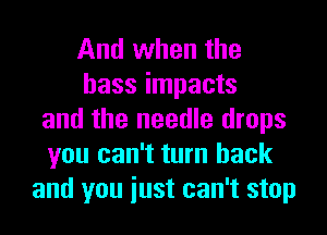 And when the
bass impacts
and the needle drops
you can't turn back
and you iust can't stop
