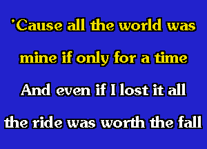 'Cause all the world was
mine if only for a time
And even if I lost it all

the ride was worth the fall