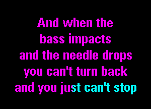 And when the
bass impacts
and the needle drops
you can't turn back
and you iust can't stop