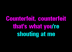 Counterfeit, counterfeit

that's what you're
shouting at me