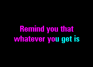Remind you that

whatever you get is