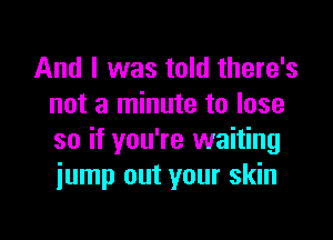 And I was told there's
not a minute to lose

so if you're waiting
jump out your skin