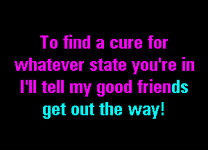 To find a cure for
whatever state you're in

I'll tell my good friends
get out the way!