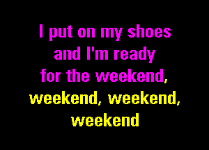 I put on my shoes
and I'm ready

for the weekend,
weekend. weekend,
weekend