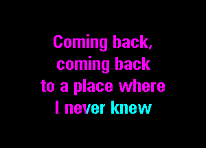 Coming back,
coming back

to a place where
I never knew