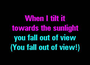When I tilt it
towards the sunlight

you fall out of view
(You fall out of view!)