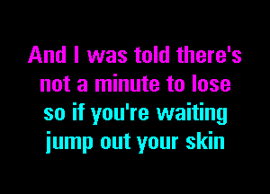 And I was told there's
not a minute to lose

so if you're waiting
jump out your skin