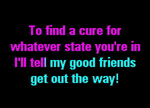 To find a cure for
whatever state you're in

I'll tell my good friends
get out the way!