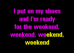 I put on my shoes
and I'm ready

for the weekend,
weekend. weekend,
weekend
