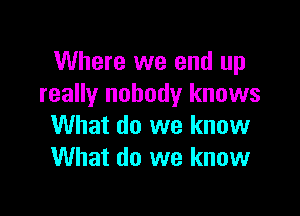Where we end up
really nobody knows

What do we know
What do we know