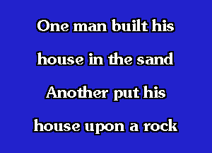 One man built his

house in the sand

Another put his

house upon a rock I