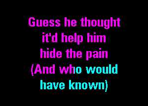 Guess he thought
it'd help him

hide the pain
(And who would
have known)