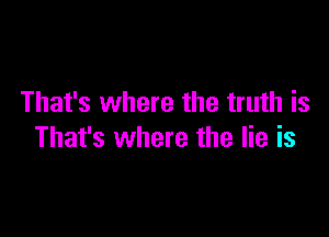 That's where the truth is

That's where the lie is