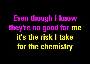 Even though I know
they're no good for me

it's the risk I take
for the chemistry