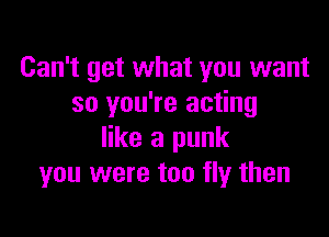 Can't get what you want
so you're acting

like a punk
you were too fly then