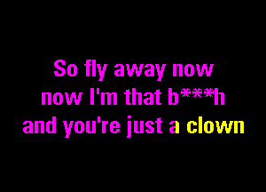 So fly away now

now I'm that hemeh
and you're just a clown