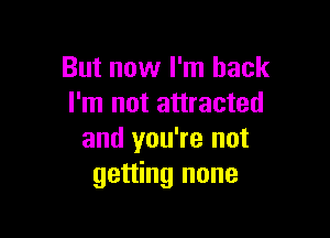 But now I'm back
I'm not attracted

and you're not
getting none