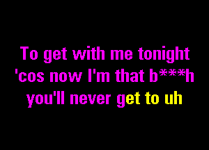 To get with me tonight

'cos now I'm that bmmh
you'll never get to uh