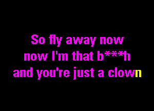 So fly away now

now I'm that hemeh
and you're just a clown