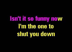 Isn't it so funny now

I'm the one to
shut you down