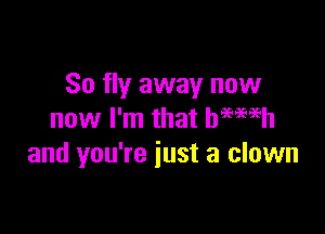 So fly away now

now I'm that hemeh
and you're just a clown