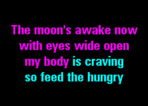 The moon's awake now
with eyes wide open

my body is craving
so feed the hungry